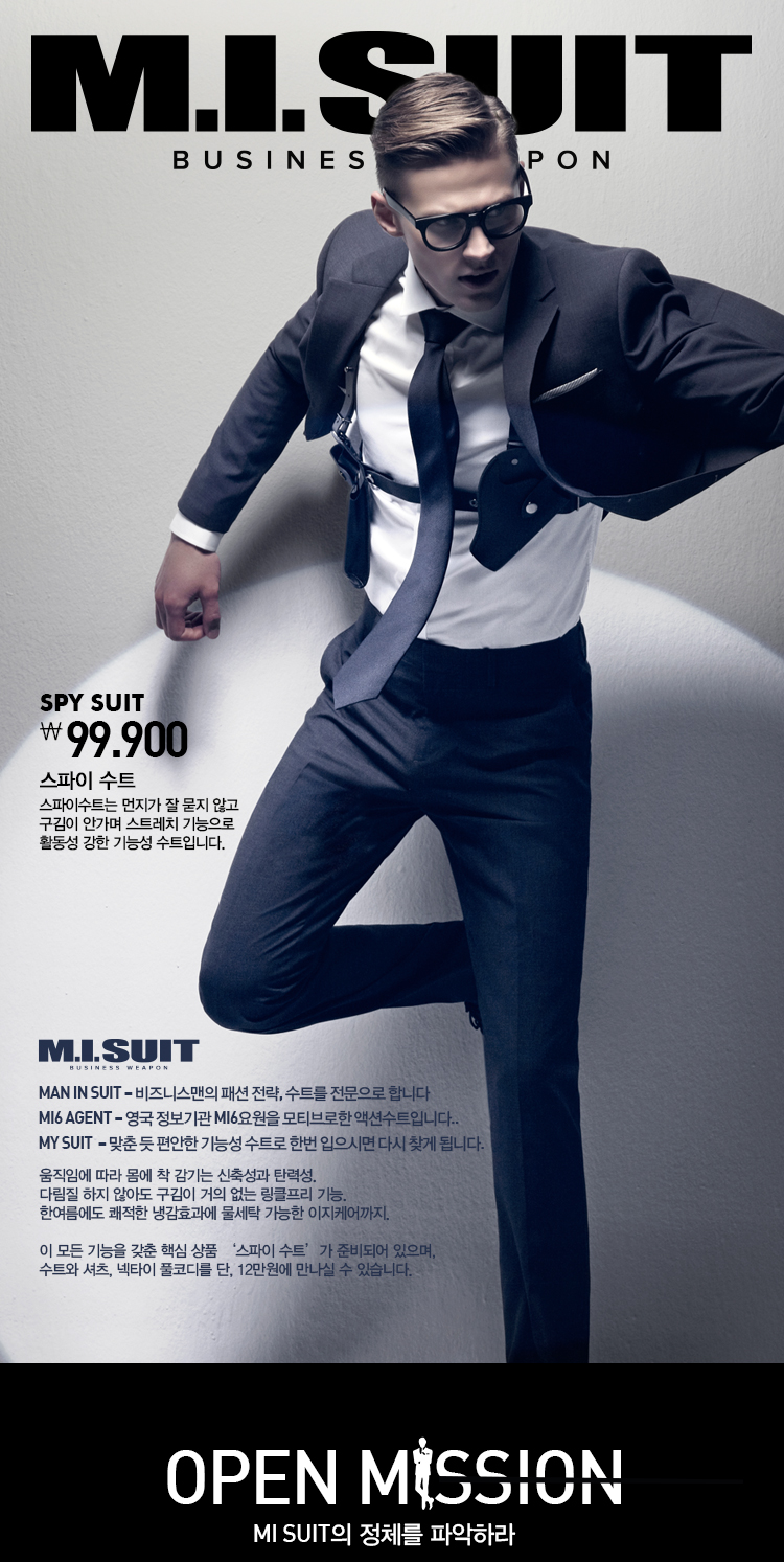 mi suit

spy suit
99,900
스파이 수트

스파이수트는 먼지가 잘 묻지 않고
구김이 
안가며 스트레치 기능으로
활동성 
강한 기능성 수트입니다.

Man in Suit – 비즈니스맨의 패션 전략, 수트를 전문으로 합니다  

MI6 Agent – 영국 정보기관 MI6요원을 모티브로한 액션수트입니다.. 

My Suit  – 맞춘 듯 편안한 기능성 수트로 한번 입으시면 다시 찾게 됩니다.  

움직임에 따라 몸에 착 감기는 신축성과 탄력성.  

다림질 하지 않아도 구김이 거의 없는 링클프리 기능.  

한여름에도 쾌적한 냉감효과에 물세탁 가능한 이지케어까지.  


이 모든 기능을 갖춘 핵심 상품 ‘스파이 수트’가 준비되어 있으며,   

수트와 셔츠, 넥타이 풀코디를 단, 12만원에 만나실 수 있습니다. 